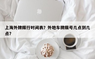 上海外牌限行时间表？外地车牌限号几点到几点？