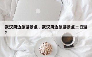 武汉周边旅游景点，武汉周边旅游景点二日游？