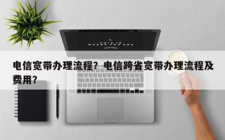 电信宽带办理流程？电信跨省宽带办理流程及费用？