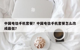 中国电信手机套餐？中国电信手机套餐怎么改成最低？