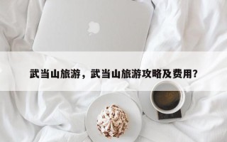 武当山旅游，武当山旅游攻略及费用？