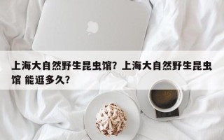 上海大自然野生昆虫馆？上海大自然野生昆虫馆 能逛多久？