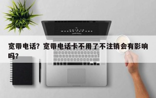 宽带电话？宽带电话卡不用了不注销会有影响吗？