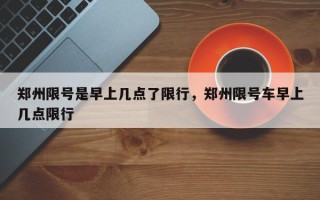 郑州限号是早上几点了限行，郑州限号车早上几点限行