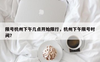 限号杭州下午几点开始限行，杭州下午限号时间？