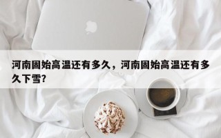 河南固始高温还有多久，河南固始高温还有多久下雪？