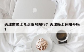 天津市晚上几点限号限行？天津晚上还限号吗？