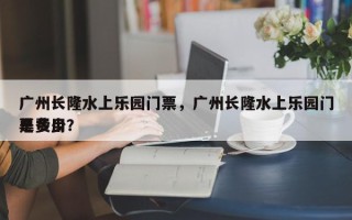 广州长隆水上乐园门票，广州长隆水上乐园门票费用
是多少？