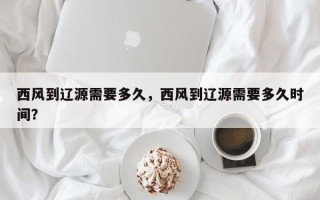 西风到辽源需要多久，西风到辽源需要多久时间？