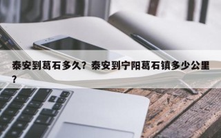 泰安到葛石多久？泰安到宁阳葛石镇多少公里？