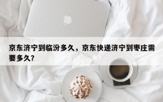 京东济宁到临汾多久，京东快递济宁到枣庄需要多久？