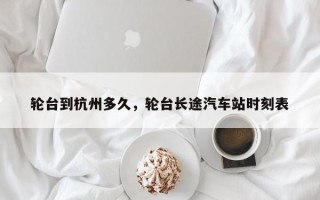 轮台到杭州多久，轮台长途汽车站时刻表