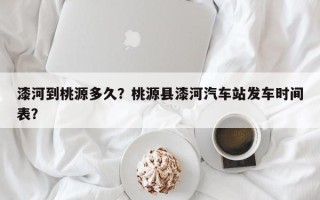 漆河到桃源多久？桃源县漆河汽车站发车时间表？