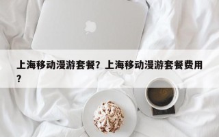 上海移动漫游套餐？上海移动漫游套餐费用
？