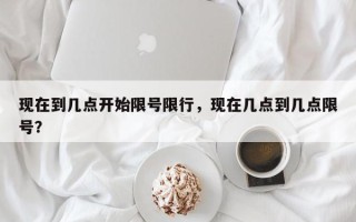 现在到几点开始限号限行，现在几点到几点限号？