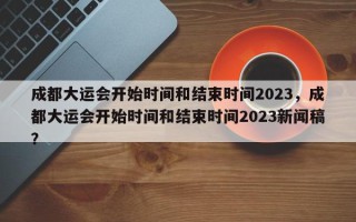 成都大运会开始时间和结束时间2023，成都大运会开始时间和结束时间2023新闻稿？