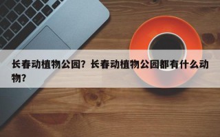 长春动植物公园？长春动植物公园都有什么动物？