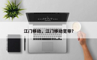 江门移动，江门移动宽带？