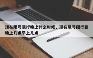 现在限号限行晚上什么时候，现在尾号限行到晚上几点早上几点