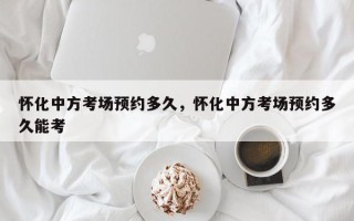 怀化中方考场预约多久，怀化中方考场预约多久能考