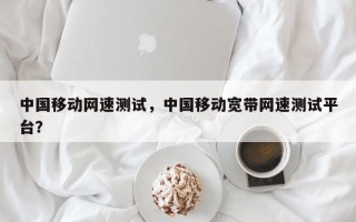 中国移动网速测试，中国移动宽带网速测试平台？