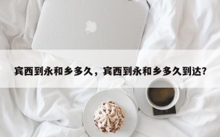 宾西到永和乡多久，宾西到永和乡多久到达？