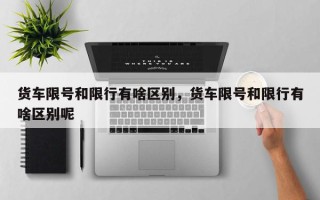 货车限号和限行有啥区别，货车限号和限行有啥区别呢