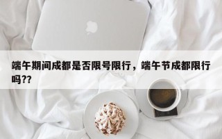 端午期间成都是否限号限行，端午节成都限行吗?？