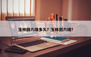 玉林回六靖多久？玉林到六靖？