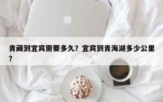 青藏到宜宾需要多久？宜宾到青海湖多少公里？