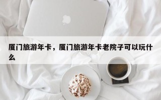 厦门旅游年卡，厦门旅游年卡老院子可以玩什么