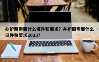 办护照需要什么证件和要求？办护照需要什么证件和要求2023？