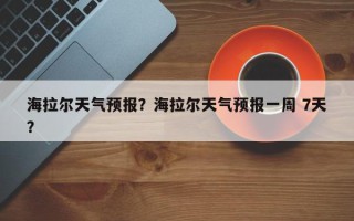 海拉尔天气预报？海拉尔天气预报一周 7天？