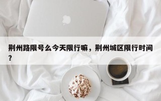 荆州路限号么今天限行嘛，荆州城区限行时间？