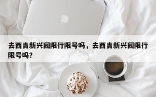 去西青新兴园限行限号吗，去西青新兴园限行限号吗？