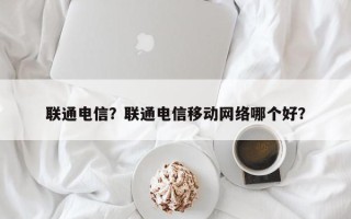 联通电信？联通电信移动网络哪个好？