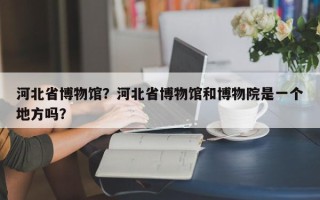 河北省博物馆？河北省博物馆和博物院是一个地方吗？