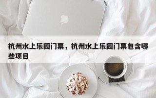 杭州水上乐园门票，杭州水上乐园门票包含哪些项目