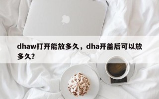 dhaw打开能放多久，dha开盖后可以放多久？