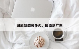 固原到韶关多久，固原到广东