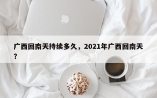 广西回南天持续多久，2021年广西回南天？