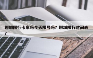 聊城限行卡车吗今天限号吗？聊城限行时间表？