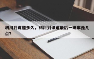 利川到谋道多久，利川到谋道最后一班车是几点？