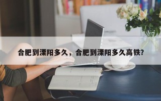 合肥到溧阳多久，合肥到溧阳多久高铁？