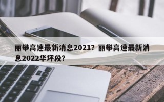 丽攀高速最新消息2021？丽攀高速最新消息2022华坪段？