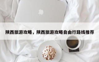 陕西旅游攻略，陕西旅游攻略自由行路线推荐