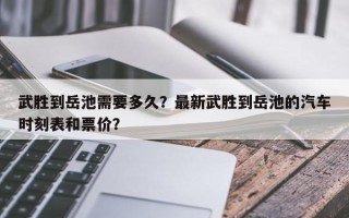 武胜到岳池需要多久？最新武胜到岳池的汽车时刻表和票价？