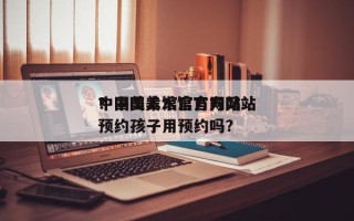 中国美术馆官方网站
？中国美术馆官方网站
预约孩子用预约吗？