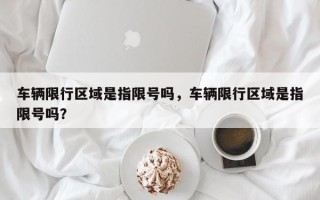 车辆限行区域是指限号吗，车辆限行区域是指限号吗？