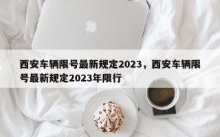 西安车辆限号最新规定2023，西安车辆限号最新规定2023年限行